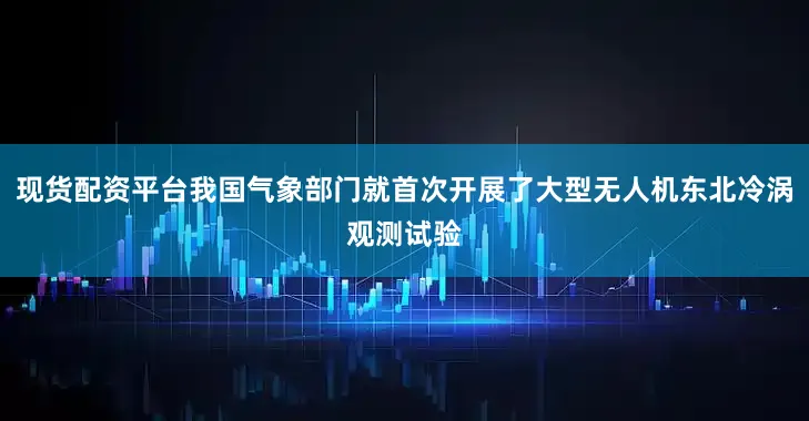 现货配资平台我国气象部门就首次开展了大型无人机东北冷涡观测试验