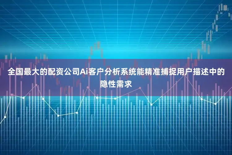 全国最大的配资公司Ai客户分析系统能精准捕捉用户描述中的隐性需求