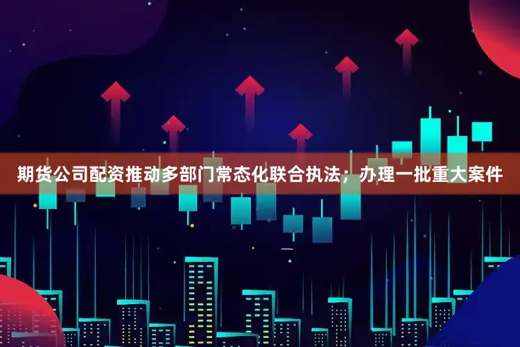 期货公司配资推动多部门常态化联合执法；办理一批重大案件