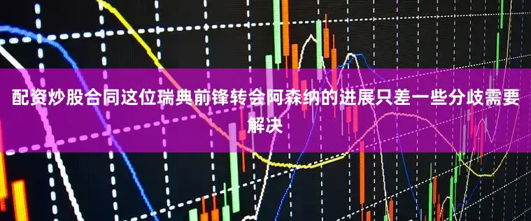 配资炒股合同这位瑞典前锋转会阿森纳的进展只差一些分歧需要解决