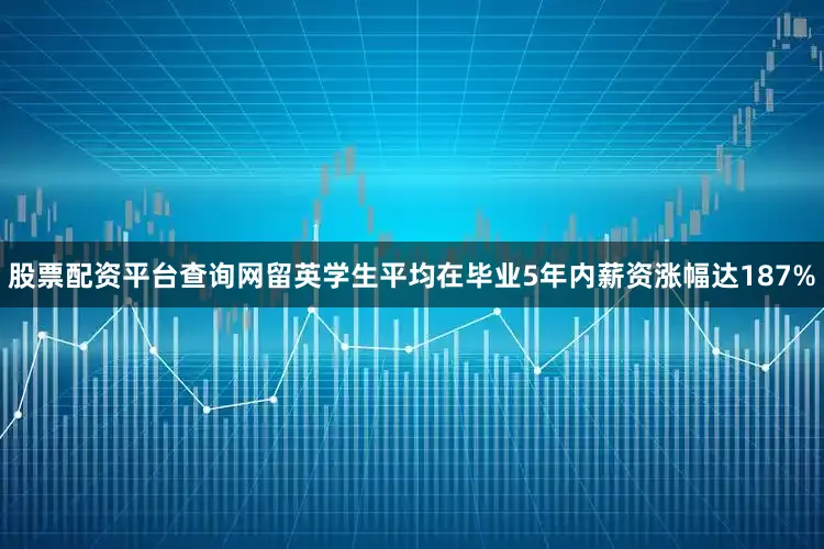 股票配资平台查询网留英学生平均在毕业5年内薪资涨幅达187%