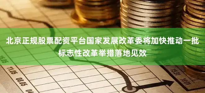 北京正规股票配资平台国家发展改革委将加快推动一批标志性改革举措落地见效