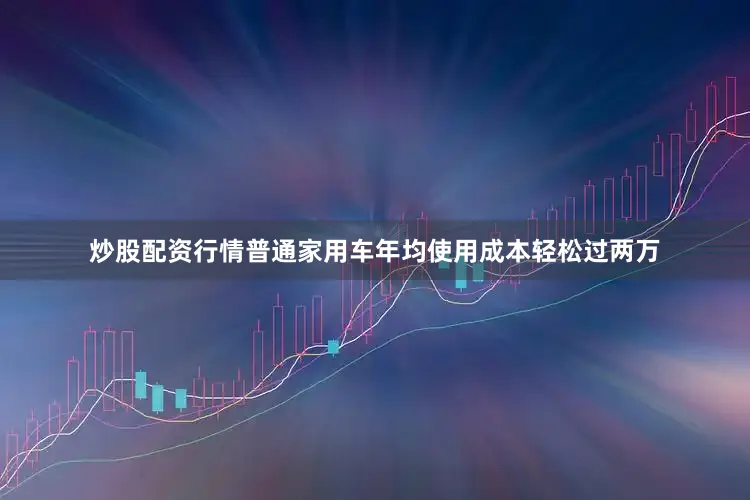 炒股配资行情普通家用车年均使用成本轻松过两万