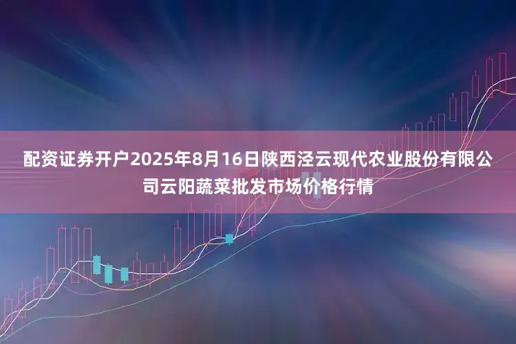配资证券开户2025年8月16日陕西泾云现代农业股份有限公司云阳蔬菜批发市场价格行情