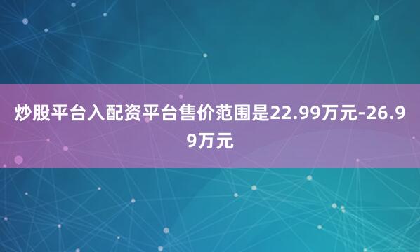 炒股平台入配资平台售价范围是22.99万元-26.99万元