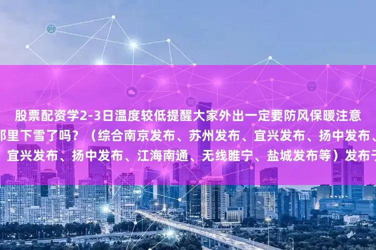 股票配资学2-3日温度较低提醒大家外出一定要防风保暖注意交通安全朋友们新年快乐！你那里下雪了吗？（综合南京发布、苏州发布、宜兴发布、扬中发布、江海南通、无线睢宁、盐城发布等）发布于：北京市