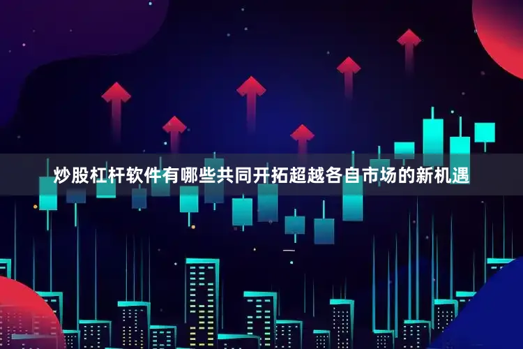 炒股杠杆软件有哪些共同开拓超越各自市场的新机遇