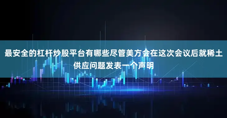 最安全的杠杆炒股平台有哪些尽管美方会在这次会议后就稀土供应问题发表一个声明