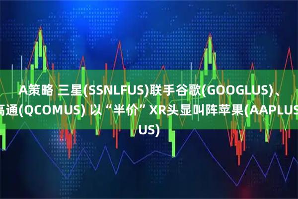 A策略 三星(SSNLFUS)联手谷歌(GOOGLUS)、高通(QCOMUS) 以“半价”XR头显叫阵苹果(AAPLUS)