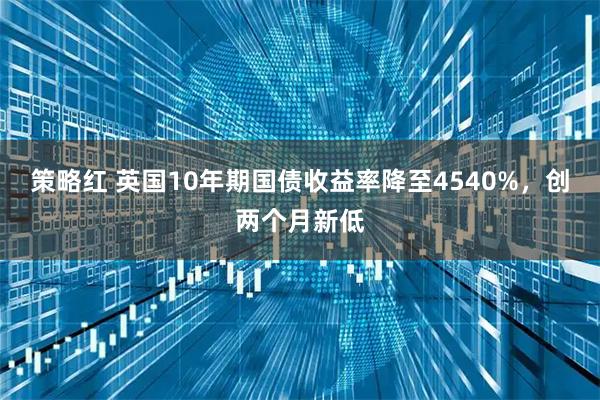 策略红 英国10年期国债收益率降至4540%，创两个月新低