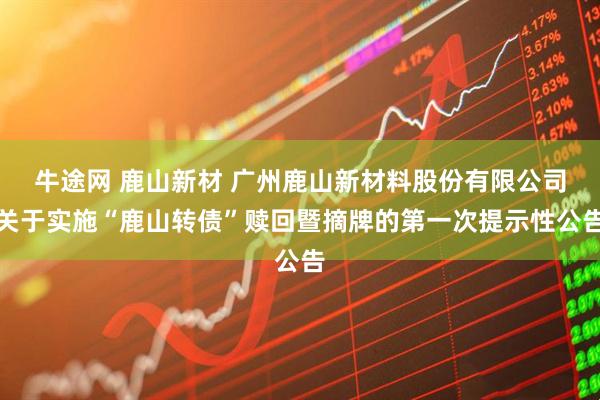 牛途网 鹿山新材 广州鹿山新材料股份有限公司关于实施“鹿山转债”赎回暨摘牌的第一次提示性公告