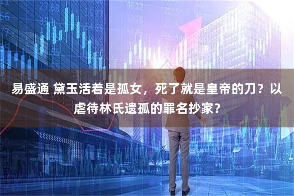 易盛通 黛玉活着是孤女，死了就是皇帝的刀？以虐待林氏遗孤的罪名抄家？