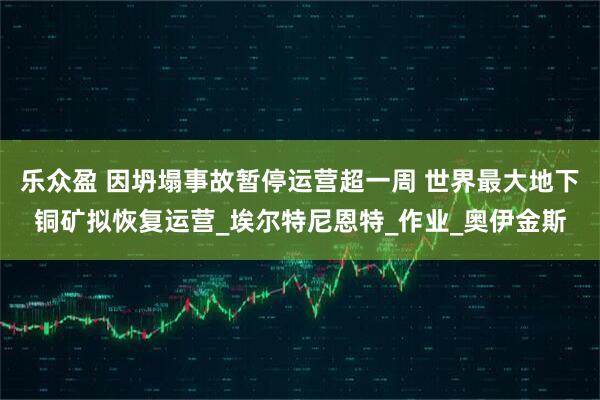 乐众盈 因坍塌事故暂停运营超一周 世界最大地下铜矿拟恢复运营_埃尔特尼恩特_作业_奥伊金斯