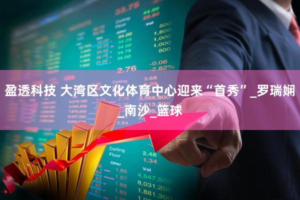 盈透科技 大湾区文化体育中心迎来“首秀”_罗瑞娴_南沙_篮球