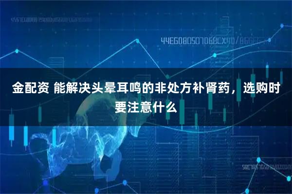 金配资 能解决头晕耳鸣的非处方补肾药，选购时要注意什么