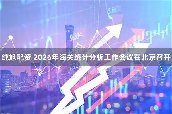 纯旭配资 2026年海关统计分析工作会议在北京召开
