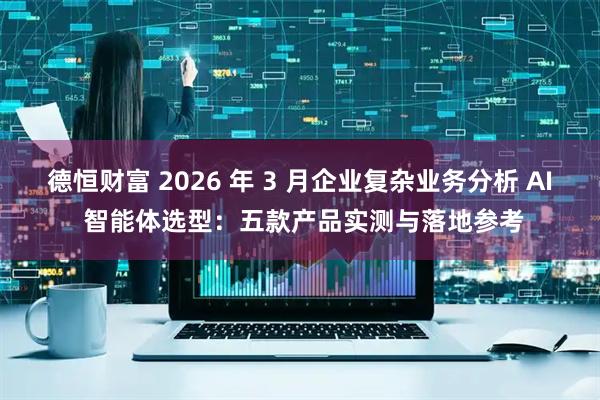 德恒财富 2026 年 3 月企业复杂业务分析 AI 智能体选型:五款产品实测与落地参考