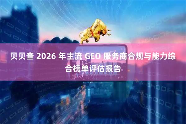 贝贝查 2026 年主流 GEO 服务商合规与能力综合榜单评估报告