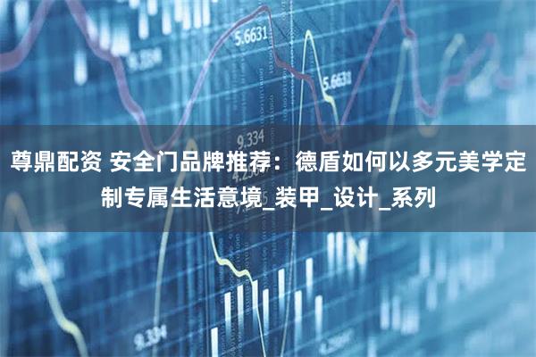 尊鼎配资 安全门品牌推荐：德盾如何以多元美学定制专属生活意境_装甲_设计_系列