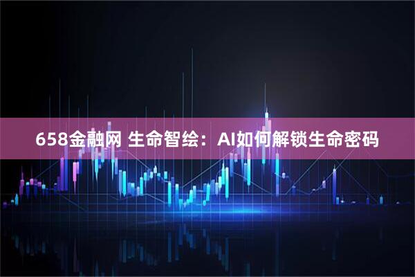 658金融网 生命智绘：AI如何解锁生命密码