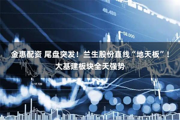 金惠配资 尾盘突发!兰生股份直线“地天板”!大基建板块全天强势