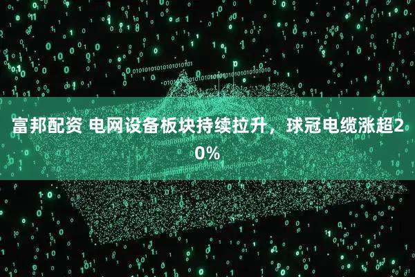 富邦配资 电网设备板块持续拉升，球冠电缆涨超20%