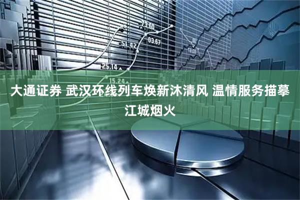 大通证券 武汉环线列车焕新沐清风 温情服务描摹江城烟火