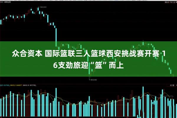 众合资本 国际篮联三人篮球西安挑战赛开赛 16支劲旅迎“篮”而上