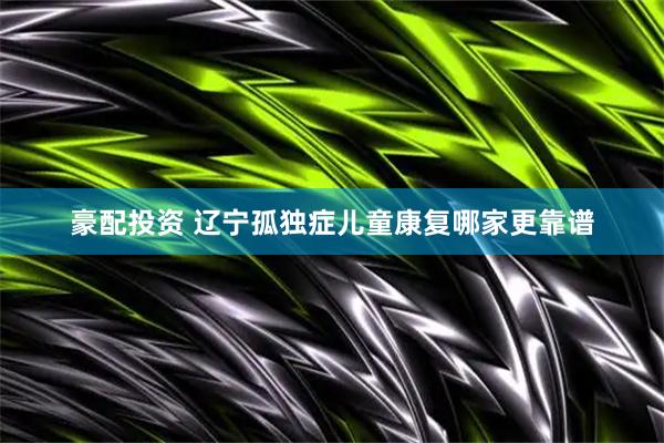 豪配投资 辽宁孤独症儿童康复哪家更靠谱