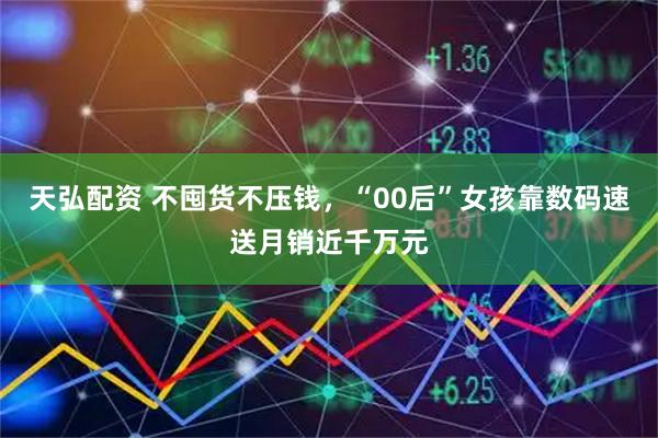 天弘配资 不囤货不压钱,“00后”女孩靠数码速送月销近千万元