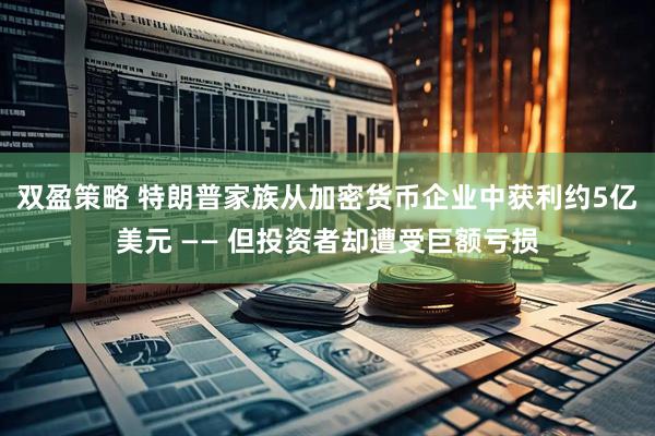 双盈策略 特朗普家族从加密货币企业中获利约5亿美元 —— 但投资者却遭受巨额亏损