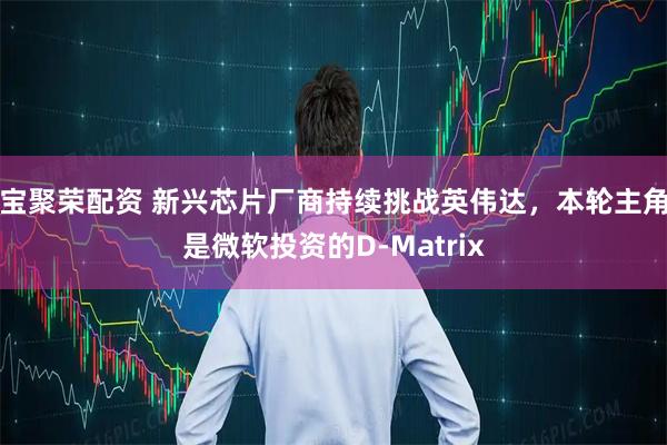 宝聚荣配资 新兴芯片厂商持续挑战英伟达，本轮主角是微软投资的D-Matrix