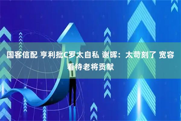 国客信配 亨利批C罗太自私 谢晖：太苛刻了 宽容看待老将贡献