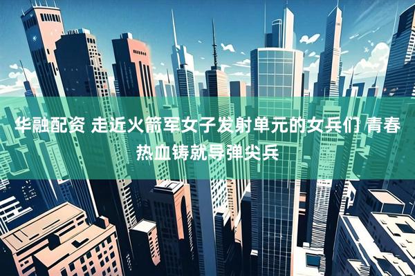 华融配资 走近火箭军女子发射单元的女兵们 青春热血铸就导弹尖兵