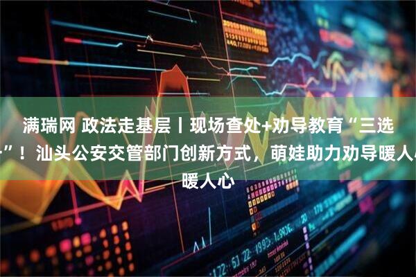 满瑞网 政法走基层丨现场查处+劝导教育“三选一”！汕头公安交管部门创新方式，萌娃助力劝导暖人心