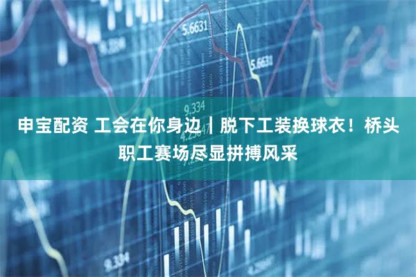 申宝配资 工会在你身边｜脱下工装换球衣！桥头职工赛场尽显拼搏风采