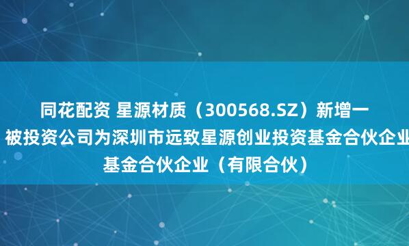 同花配资 星源材质（300568.SZ）新增一起对外投资，被投资公司为深圳市远致星源创业投资基金合伙企业（有限合伙）
