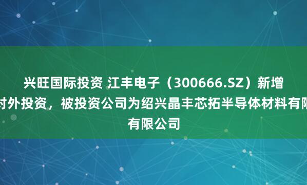 兴旺国际投资 江丰电子（300666.SZ）新增一起对外投资，被投资公司为绍兴晶丰芯拓半导体材料有限公司