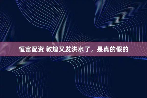 恒富配资 敦煌又发洪水了，是真的假的