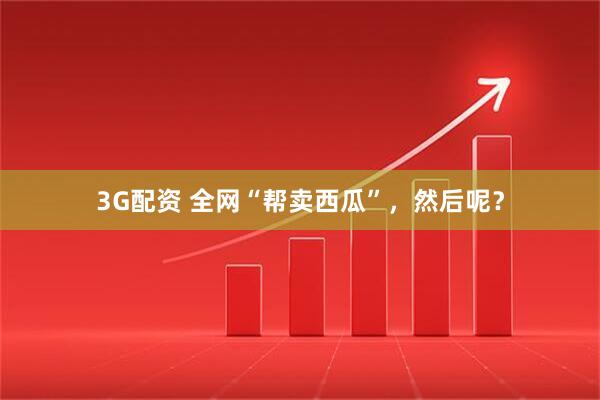 3G配资 全网“帮卖西瓜”，然后呢？